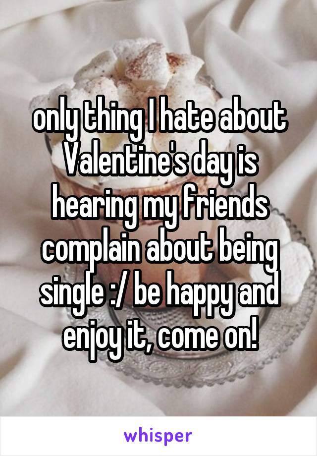 only thing I hate about Valentine's day is hearing my friends complain about being single :/ be happy and enjoy it, come on!