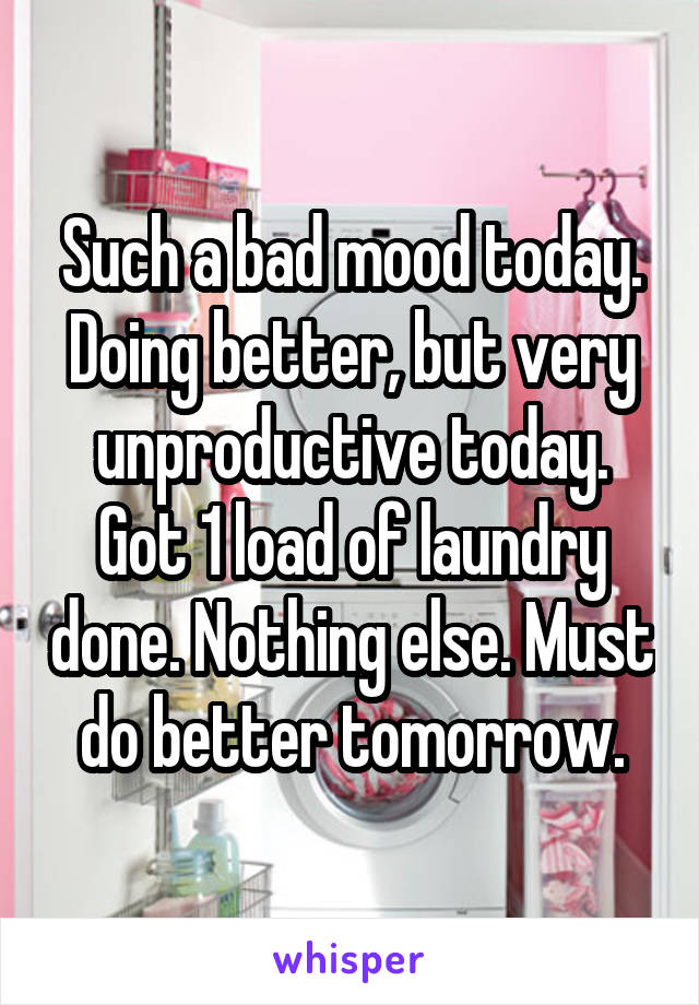 Such a bad mood today. Doing better, but very unproductive today. Got 1 load of laundry done. Nothing else. Must do better tomorrow.