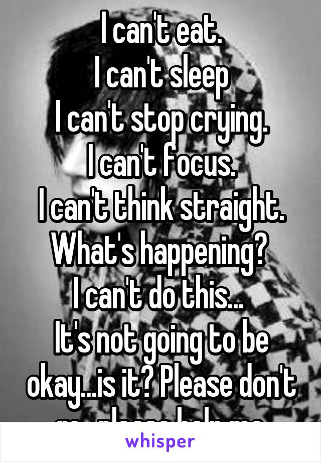 I can't eat.
I can't sleep
I can't stop crying.
I can't focus.
I can't think straight.
What's happening? 
I can't do this... 
It's not going to be okay...is it? Please don't go...please help me.