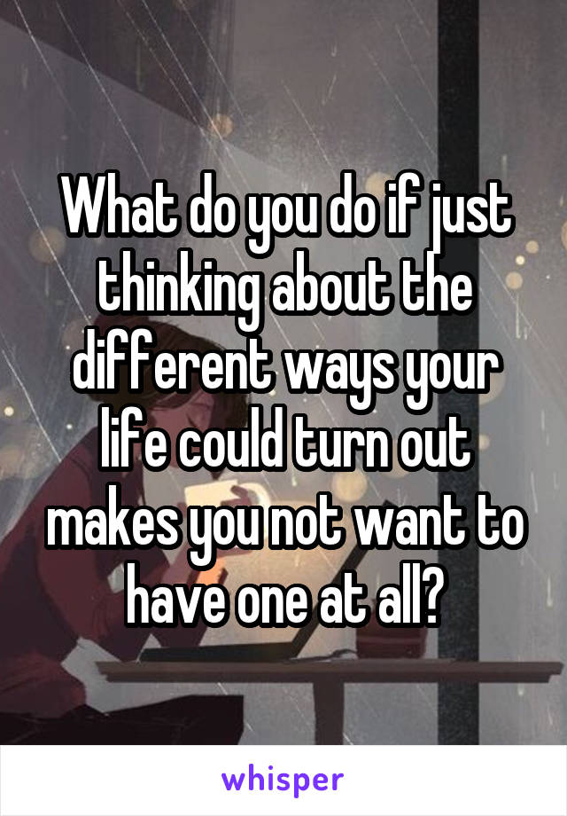 What do you do if just thinking about the different ways your life could turn out makes you not want to have one at all?