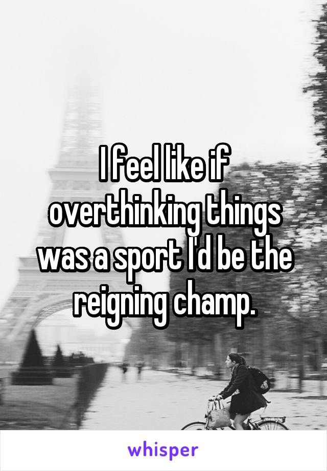 I feel like if overthinking things was a sport I'd be the reigning champ.