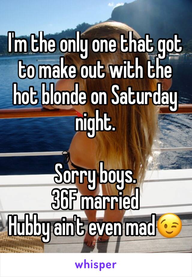 I'm the only one that got to make out with the hot blonde on Saturday night.

Sorry boys.
36F married
Hubby ain't even mad😉