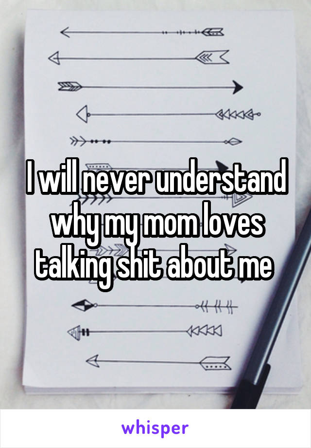 I will never understand why my mom loves talking shit about me 