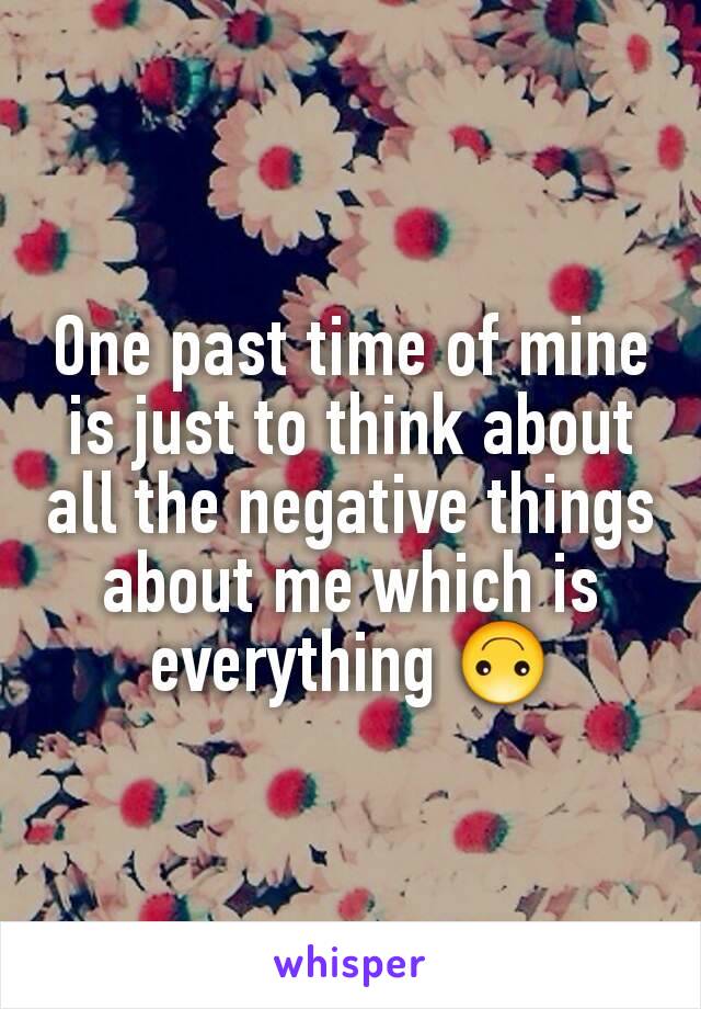 One past time of mine is just to think about all the negative things about me which is everything 🙃