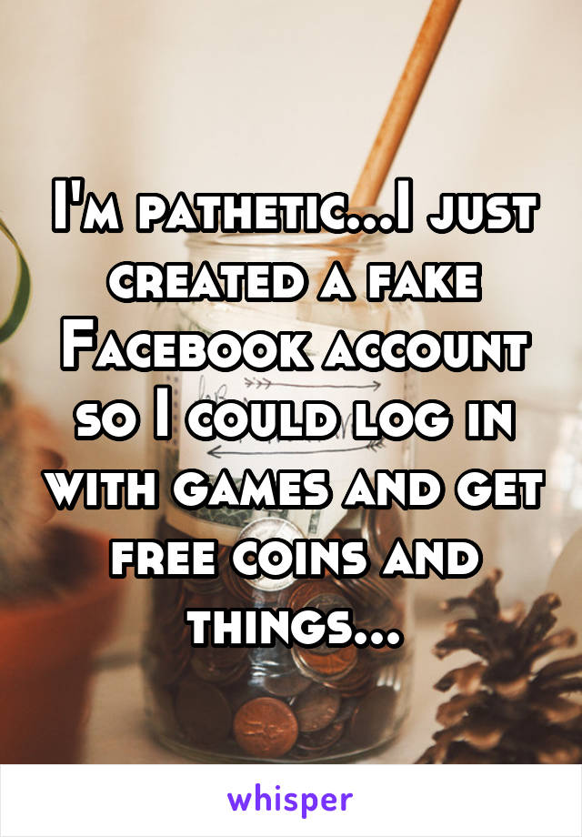 I'm pathetic...I just created a fake Facebook account so I could log in with games and get free coins and things...