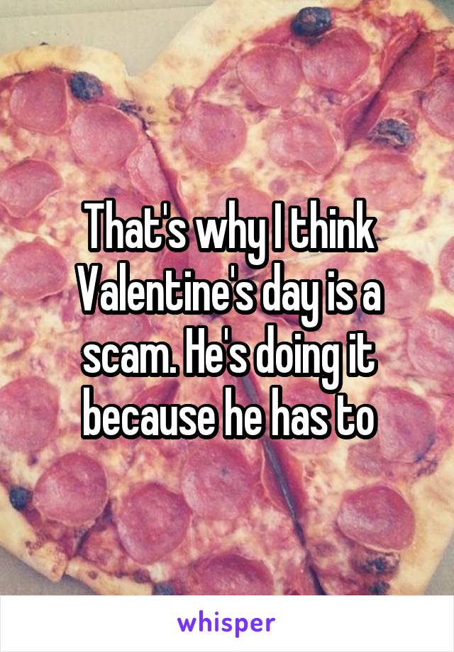 That's why I think Valentine's day is a scam. He's doing it because he has to