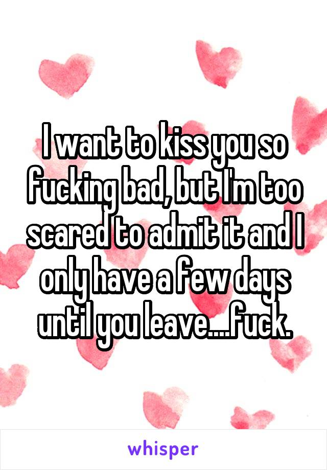 I want to kiss you so fucking bad, but I'm too scared to admit it and I only have a few days until you leave....fuck.