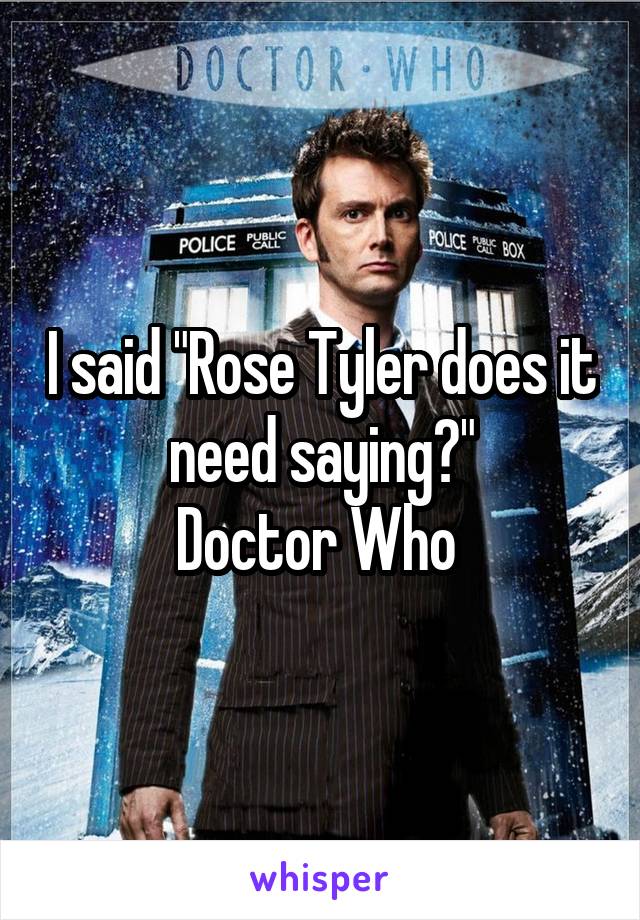 I said "Rose Tyler does it need saying?"
Doctor Who 