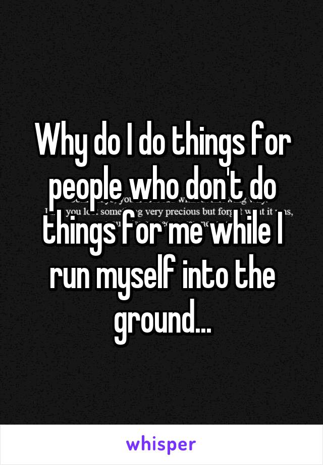 Why do I do things for people who don't do things for me while I run myself into the ground...