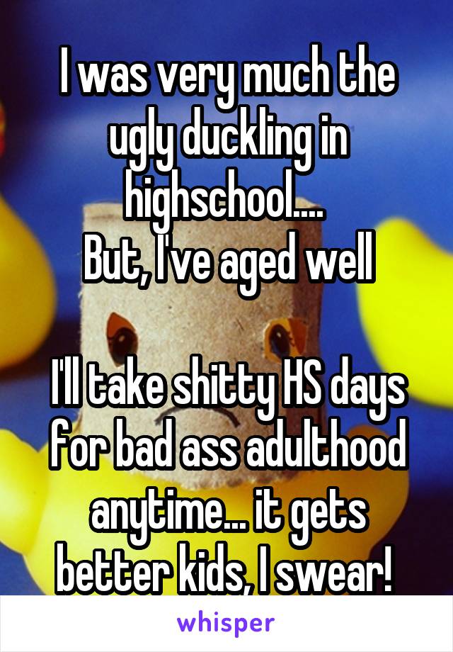 I was very much the ugly duckling in highschool.... 
But, I've aged well

I'll take shitty HS days for bad ass adulthood anytime... it gets better kids, I swear! 