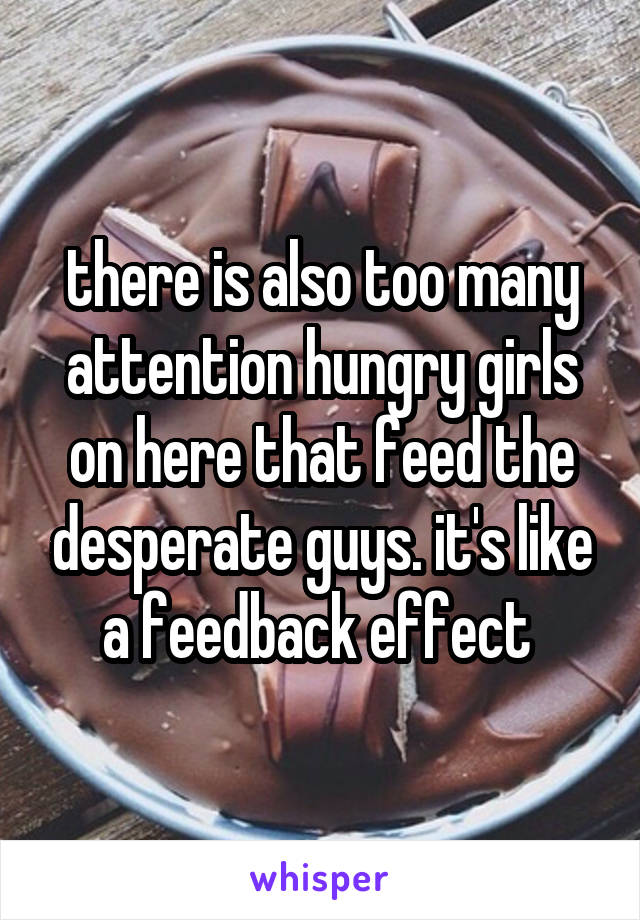 there is also too many attention hungry girls on here that feed the desperate guys. it's like a feedback effect 