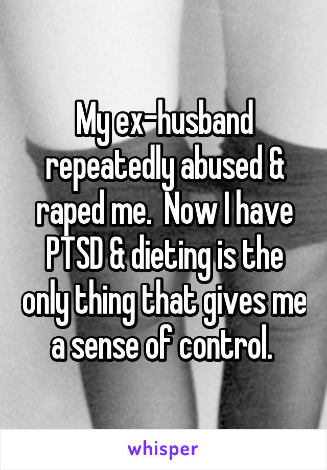 My ex-husband repeatedly abused & raped me.  Now I have PTSD & dieting is the only thing that gives me a sense of control. 