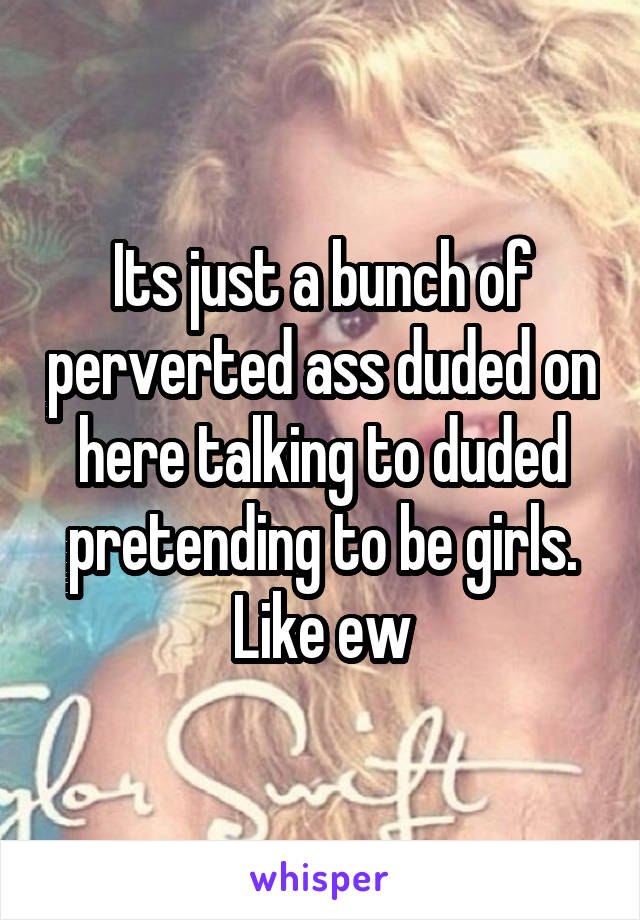 Its just a bunch of perverted ass duded on here talking to duded pretending to be girls. Like ew