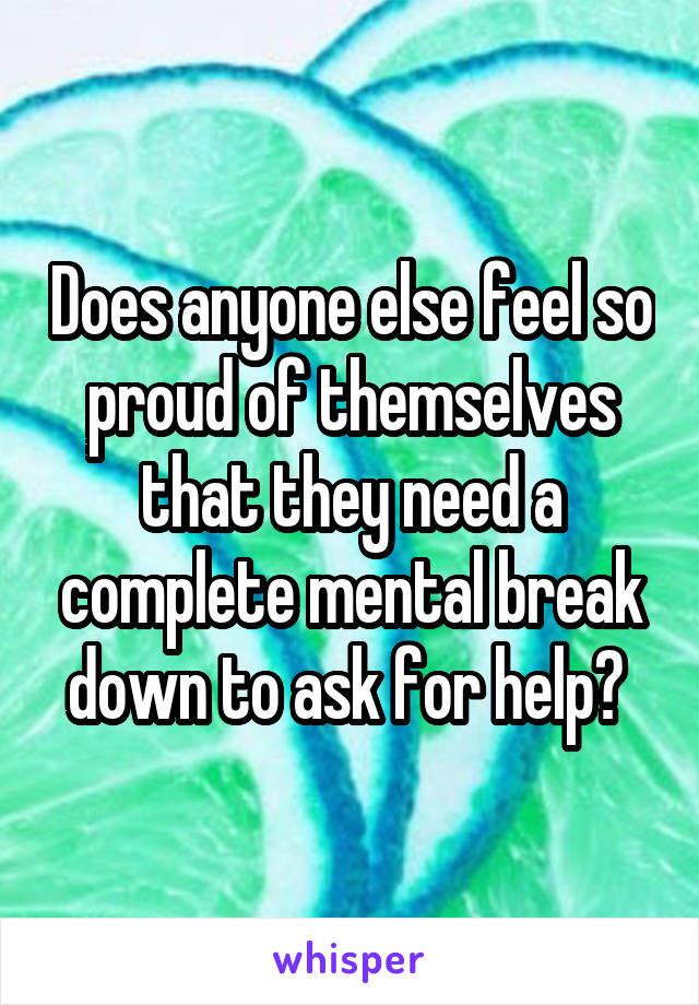 Does anyone else feel so proud of themselves that they need a complete mental break down to ask for help? 