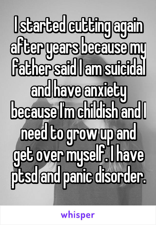 I started cutting again after years because my father said I am suicidal and have anxiety because I'm childish and I need to grow up and get over myself. I have ptsd and panic disorder. 