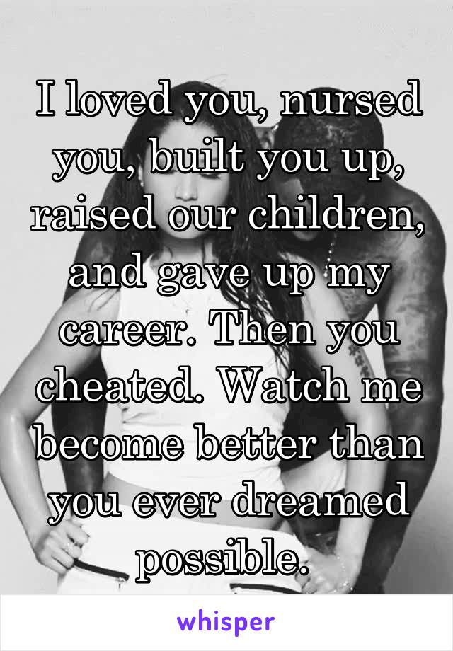 I loved you, nursed you, built you up, raised our children, and gave up my career. Then you cheated. Watch me become better than you ever dreamed possible. 
