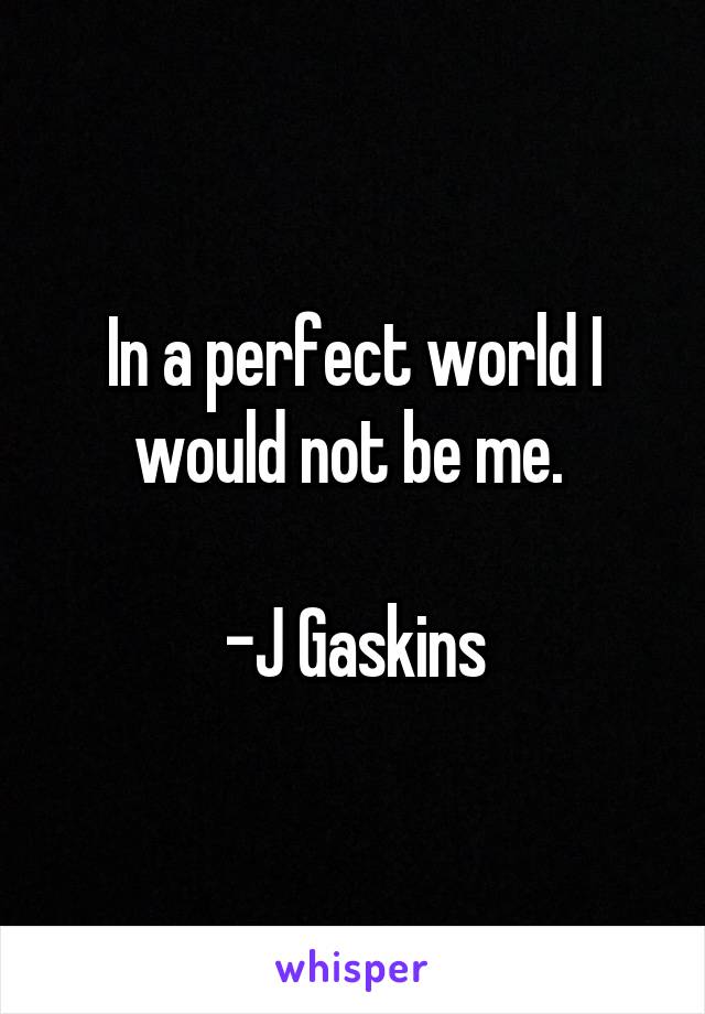 In a perfect world I would not be me. 

-J Gaskins