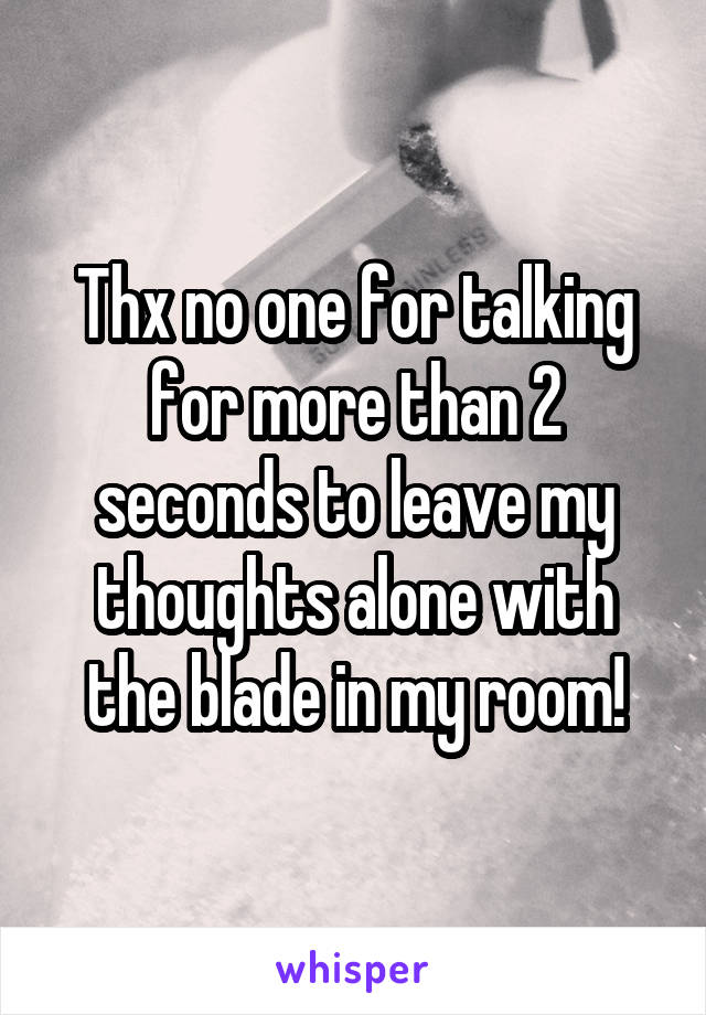 Thx no one for talking for more than 2 seconds to leave my thoughts alone with the blade in my room!