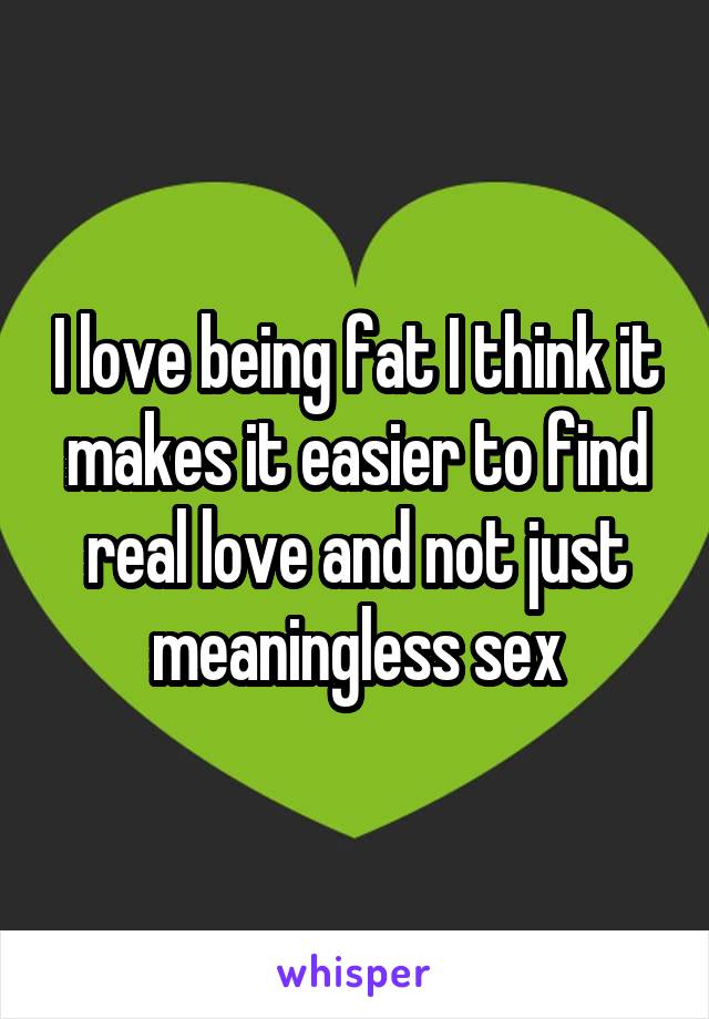 I love being fat I think it makes it easier to find real love and not just meaningless sex