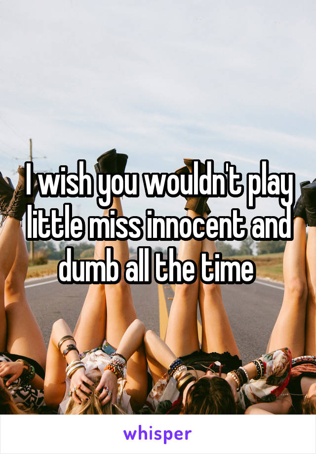 I wish you wouldn't play little miss innocent and dumb all the time 