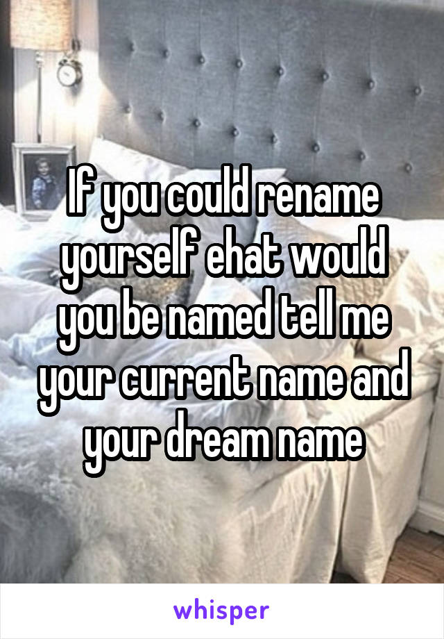 If you could rename yourself ehat would you be named tell me your current name and your dream name