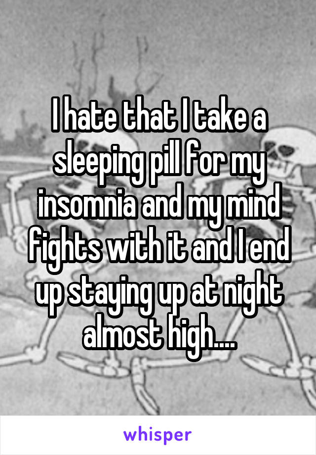 I hate that I take a sleeping pill for my insomnia and my mind fights with it and I end up staying up at night almost high....