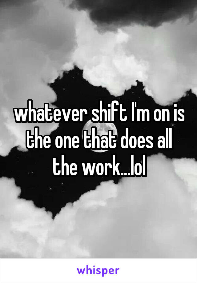 whatever shift I'm on is the one that does all the work...lol