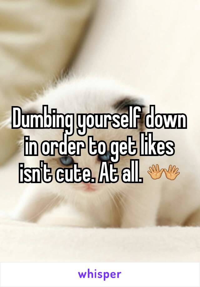 Dumbing yourself down in order to get likes isn't cute. At all. 👐