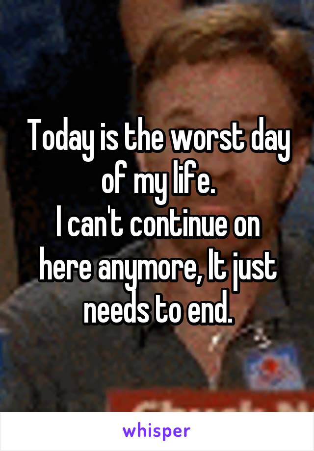 Today is the worst day of my life.
I can't continue on here anymore, It just needs to end.