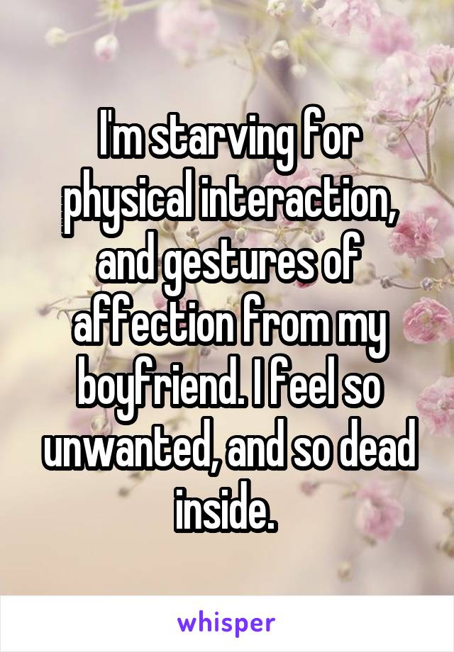 I'm starving for physical interaction, and gestures of affection from my boyfriend. I feel so unwanted, and so dead inside. 