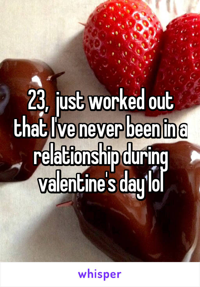 23,  just worked out that I've never been in a relationship during valentine's day lol