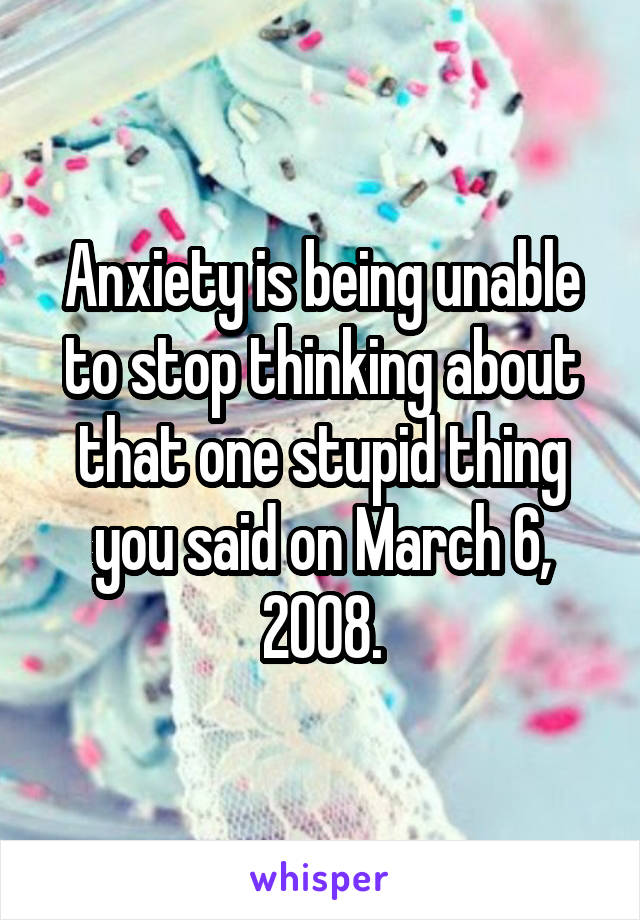 Anxiety is being unable to stop thinking about that one stupid thing you said on March 6, 2008.