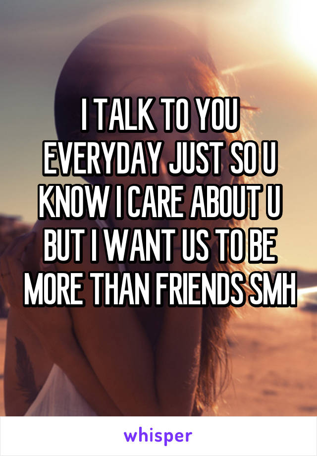 I TALK TO YOU EVERYDAY JUST SO U KNOW I CARE ABOUT U BUT I WANT US TO BE MORE THAN FRIENDS SMH 