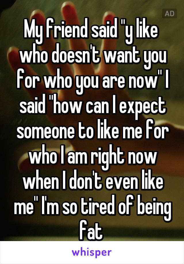 My friend said "y like  who doesn't want you for who you are now" I said "how can I expect someone to like me for who I am right now when I don't even like me" I'm so tired of being fat 