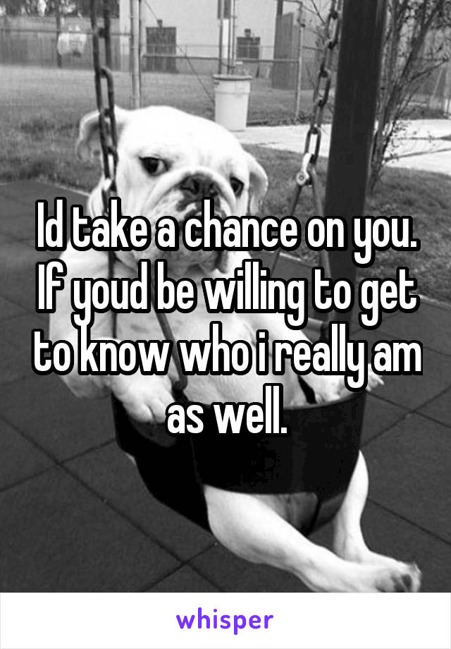 Id take a chance on you. If youd be willing to get to know who i really am as well.