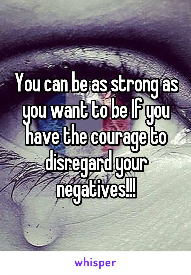 You can be as strong as you want to be If you have the courage to disregard your negatives!!!