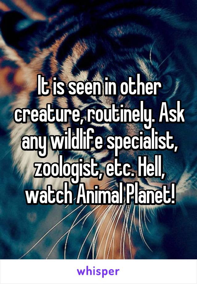 It is seen in other creature, routinely. Ask any wildlife specialist, zoologist, etc. Hell, watch Animal Planet!