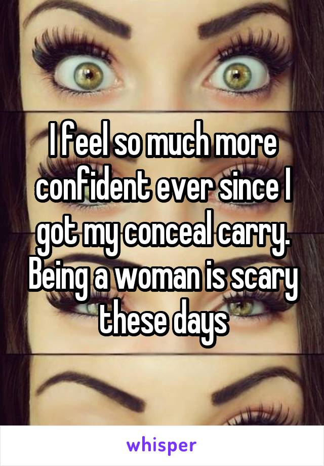 I feel so much more confident ever since I got my conceal carry. Being a woman is scary these days