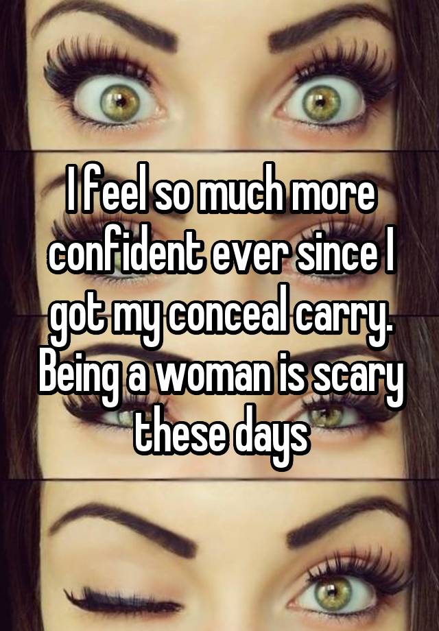 I feel so much more confident ever since I got my conceal carry. Being a woman is scary these days