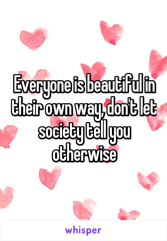 Everyone is beautiful in their own way, don't let society tell you otherwise