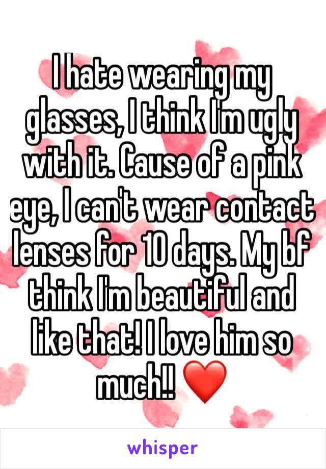 I hate wearing my glasses, I think I'm ugly with it. Cause of a pink eye, I can't wear contact lenses for 10 days. My bf think I'm beautiful and like that! I love him so much!! ❤