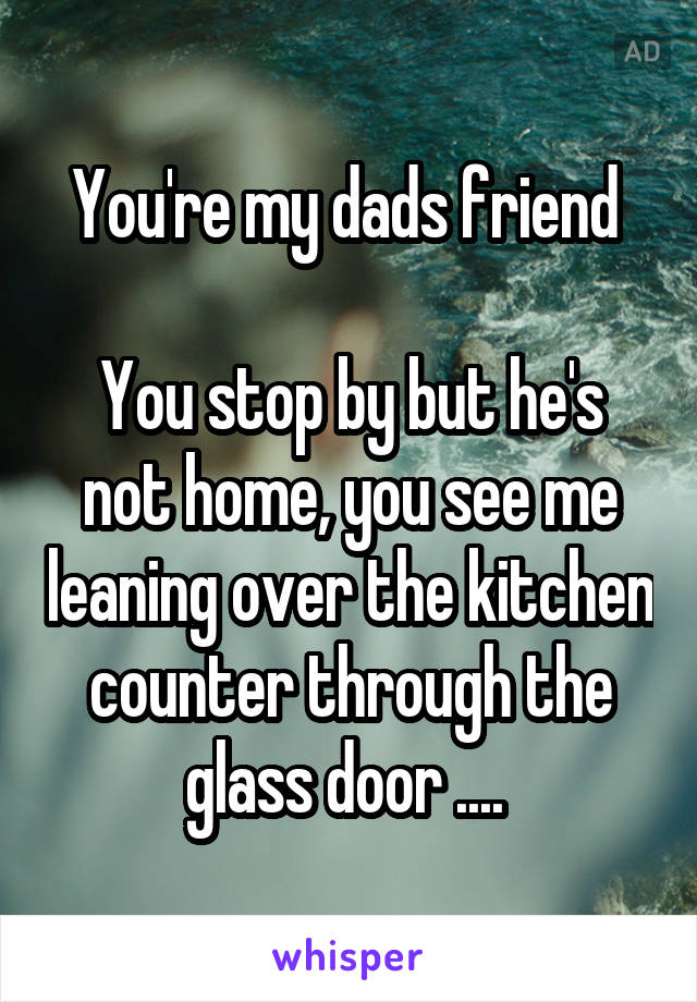 You're my dads friend 

You stop by but he's not home, you see me leaning over the kitchen counter through the glass door .... 