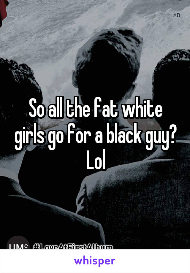 So all the fat white girls go for a black guy? Lol