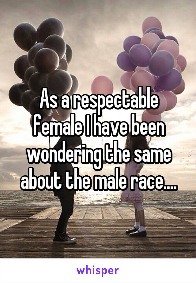 As a respectable female I have been wondering the same about the male race....