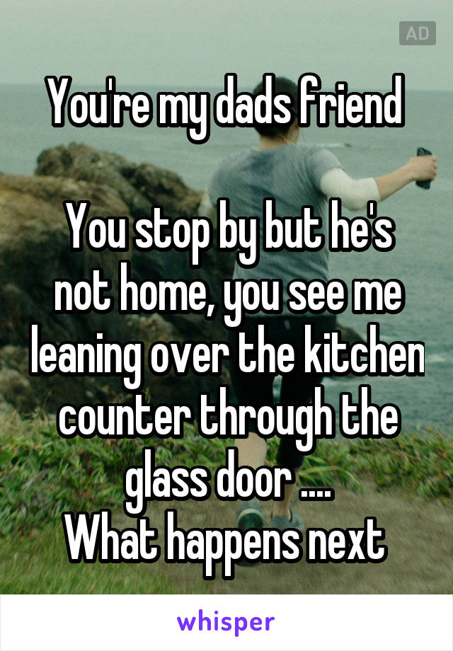 You're my dads friend 

You stop by but he's not home, you see me leaning over the kitchen counter through the glass door ....
What happens next 