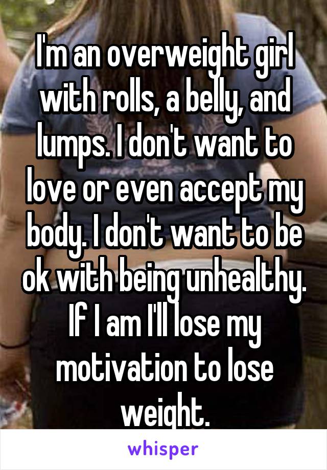 I'm an overweight girl with rolls, a belly, and lumps. I don't want to love or even accept my body. I don't want to be ok with being unhealthy. If I am I'll lose my motivation to lose weight.