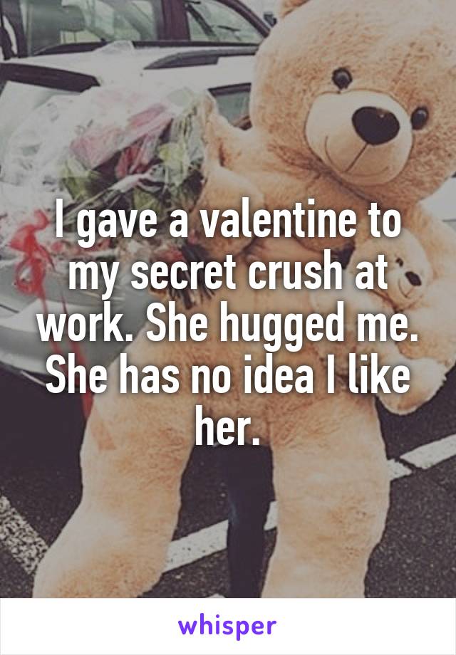 I gave a valentine to my secret crush at work. She hugged me. She has no idea I like her.