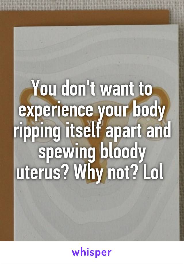 You don't want to experience your body ripping itself apart and spewing bloody uterus? Why not? Lol 