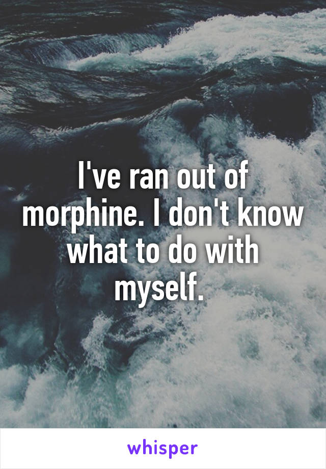 I've ran out of morphine. I don't know what to do with myself. 