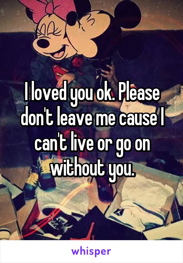 I loved you ok. Please don't leave me cause I can't live or go on without you.